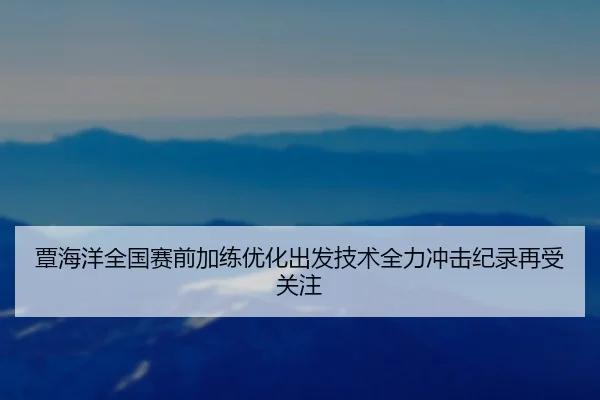 覃海洋全国赛前加练优化出发技术全力冲击纪录再受关注