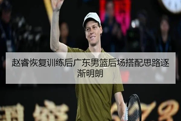 赵睿恢复训练后广东男篮后场搭配思路逐渐明朗