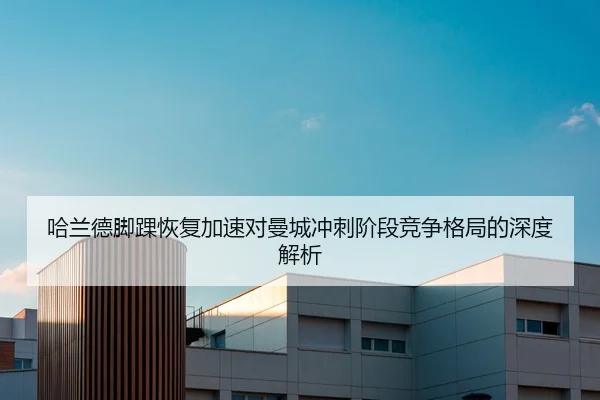 哈兰德脚踝恢复加速对曼城冲刺阶段竞争格局的深度解析