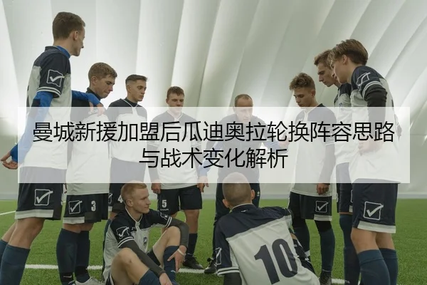 曼城新援加盟后瓜迪奥拉轮换阵容思路与战术变化解析